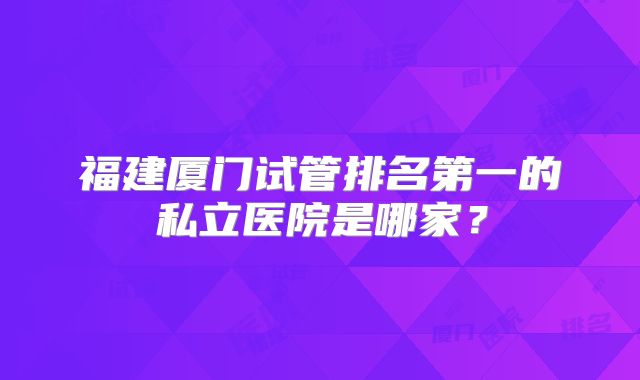 福建厦门试管排名第一的私立医院是哪家？