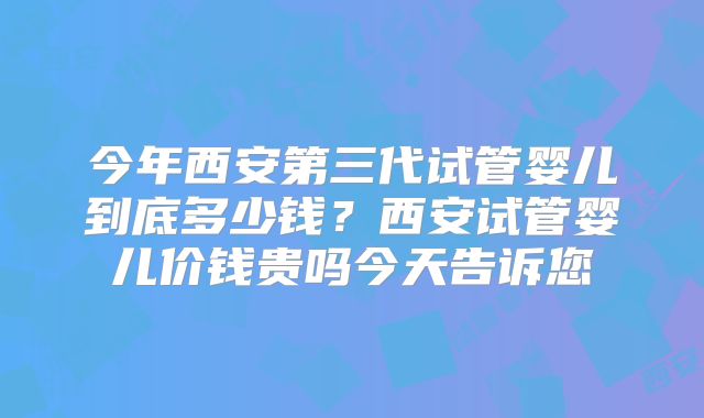 今年西安第三代试管婴儿到底多少钱？西安试管婴儿价钱贵吗今天告诉您
