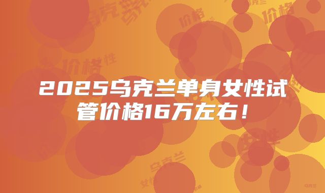 2025乌克兰单身女性试管价格16万左右!