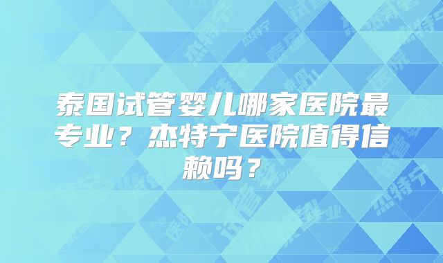 泰国试管婴儿哪家医院最专业？杰特宁医院值得信赖吗？