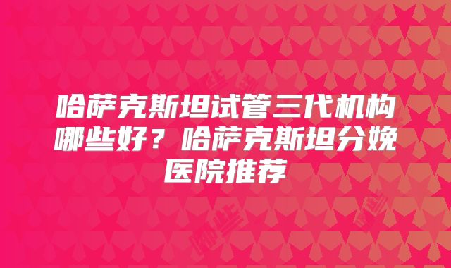 哈萨克斯坦试管三代机构哪些好？哈萨克斯坦分娩医院推荐