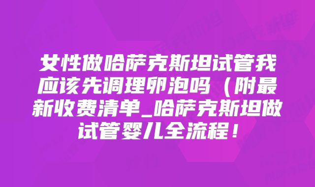 女性做哈萨克斯坦试管我应该先调理卵泡吗（附最新收费清单_哈萨克斯坦做试管婴儿全流程！