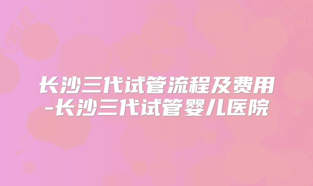 长沙三代试管流程及费用-长沙三代试管婴儿医院