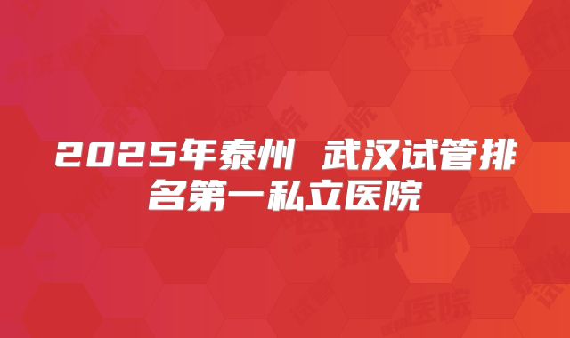 2025年泰州 武汉试管排名第一私立医院