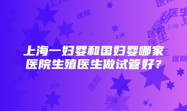 上海一妇婴和国妇婴哪家医院生殖医生做试管好？