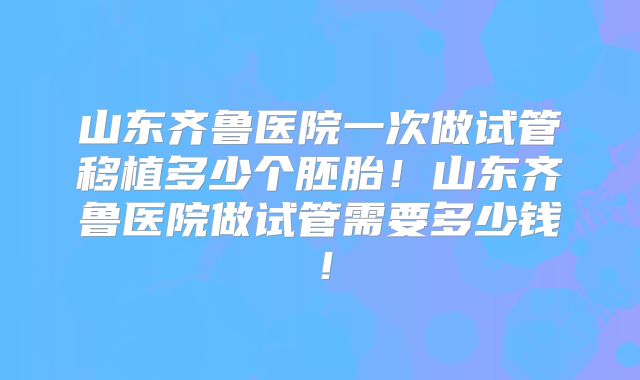 山东齐鲁医院一次做试管移植多少个胚胎！山东齐鲁医院做试管需要多少钱！