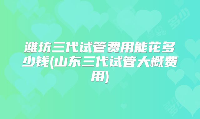 潍坊三代试管费用能花多少钱(山东三代试管大概费用)