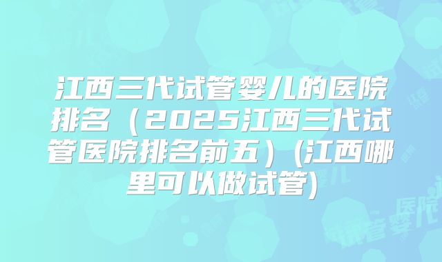 江西三代试管婴儿的医院排名(2025江西三代试管医院排名前五)(江西哪里可以做试管)