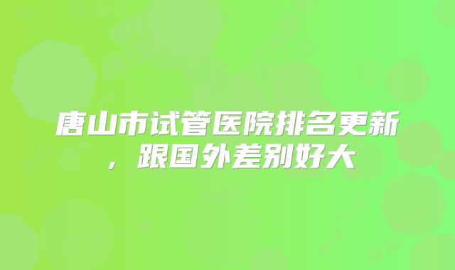 唐山市试管医院排名更新，跟国外差别好大
