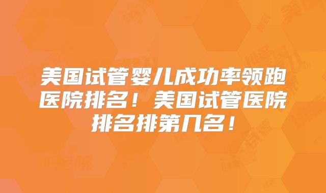 美国试管婴儿成功率领跑医院排名！美国试管医院排名排第几名！