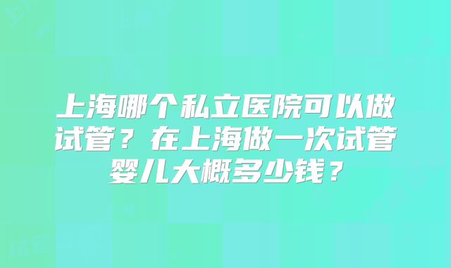 上海哪个私立医院可以做试管？在上海做一次试管婴儿大概多少钱？