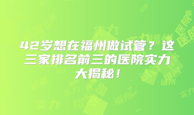 42岁想在福州做试管？这三家排名前三的医院实力大揭秘！