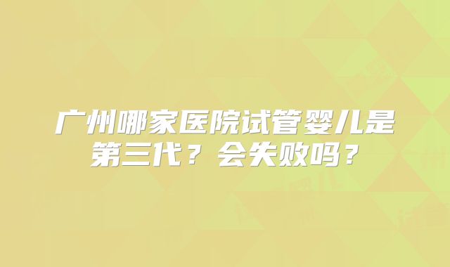 广州哪家医院试管婴儿是第三代？会失败吗？