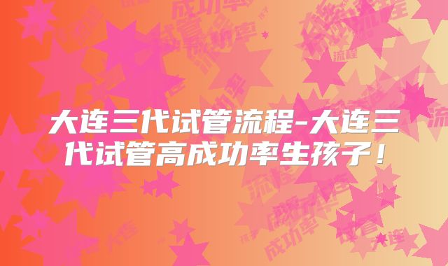 大连三代试管流程-大连三代试管高成功率生孩子！