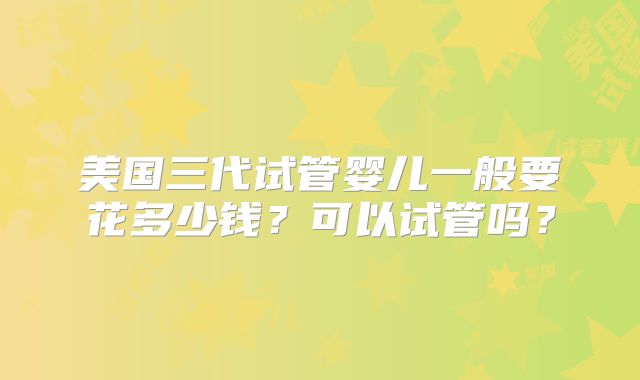 美国三代试管婴儿一般要花多少钱?可以试管吗?