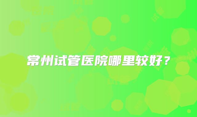 常州试管医院哪里较好?