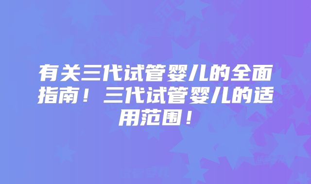 有关三代试管婴儿的全面指南！三代试管婴儿的适用范围！