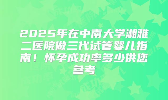 2025年在中南大学湘雅二医院做三代试管婴儿指南！怀孕成功率多少供您参考