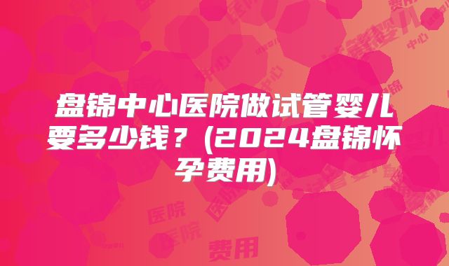 盘锦中心医院做试管婴儿要多少钱?(2024盘锦怀孕费用)