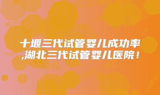十堰三代试管婴儿成功率,湖北三代试管婴儿医院！