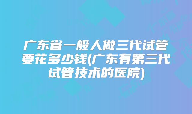 广东省一般人做三代试管要花多少钱(广东有第三代试管技术的医院)