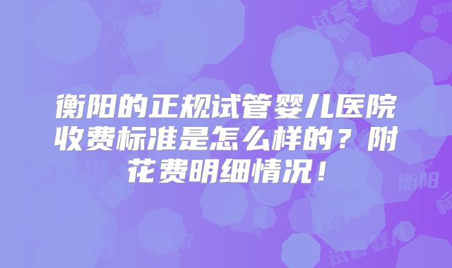 衡阳的正规试管婴儿医院收费标准是怎么样的?附花费明细情况!