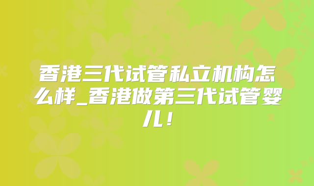 香港三代试管私立机构怎么样_香港做第三代试管婴儿！