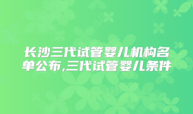 长沙三代试管婴儿机构名单公布,三代试管婴儿条件