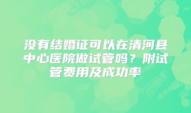没有结婚证可以在清河县中心医院做试管吗?附试管费用及成功率