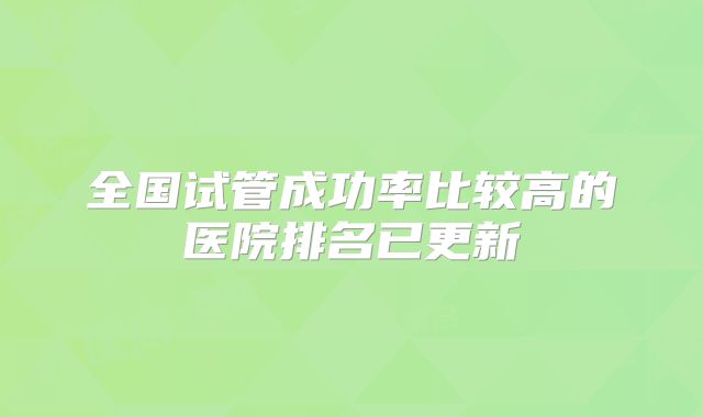 全国试管成功率比较高的医院排名已更新