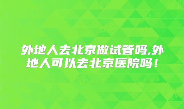 外地人去北京做试管吗,外地人可以去北京医院吗！