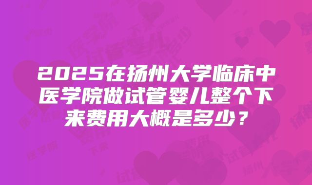 2025在扬州大学临床中医学院做试管婴儿整个下来费用大概是多少？