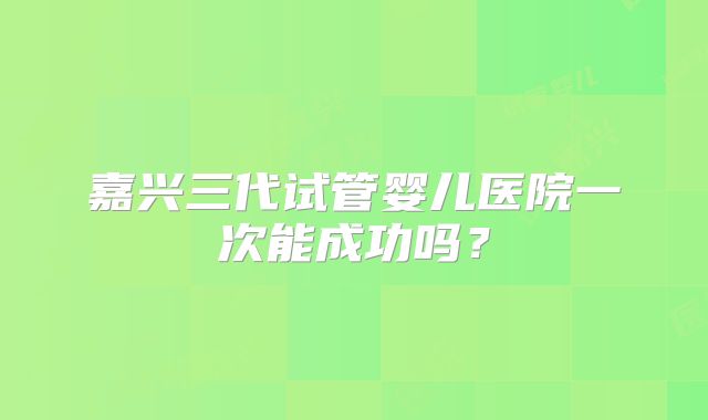 嘉兴三代试管婴儿医院一次能成功吗?