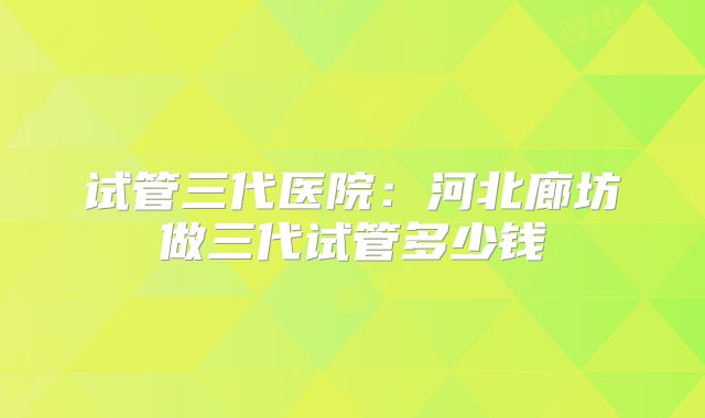 试管三代医院：河北廊坊做三代试管多少钱
