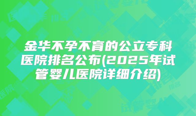 金华不孕不育的公立专科医院排名公布(2025年试管婴儿医院详细介绍)