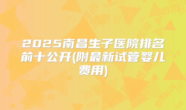 2025南昌生子医院排名前十公开(附最新试管婴儿费用)