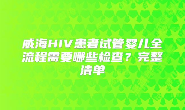 威海HIV患者试管婴儿全流程需要哪些检查?完整清单