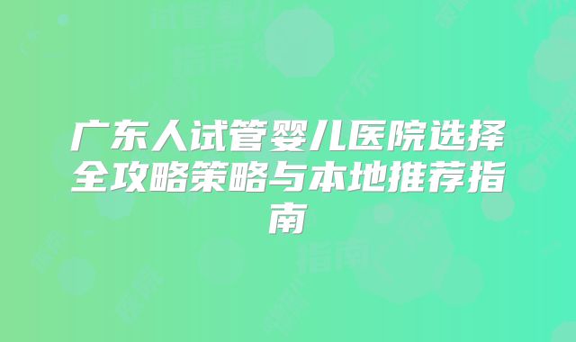 广东人试管婴儿医院选择全攻略策略与本地推荐指南