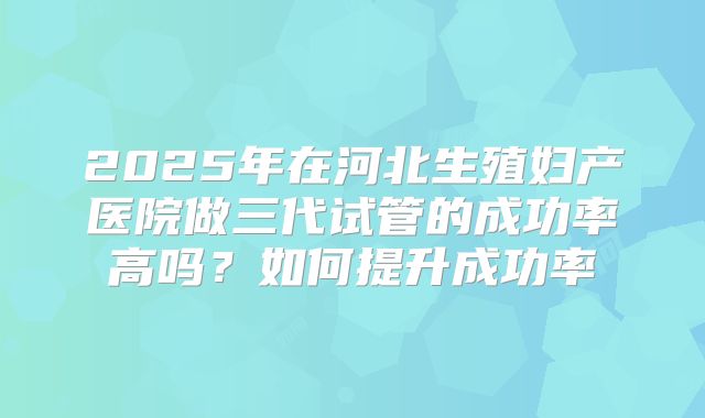 2025年在河北生殖妇产医院做三代试管的成功率高吗？如何提升成功率