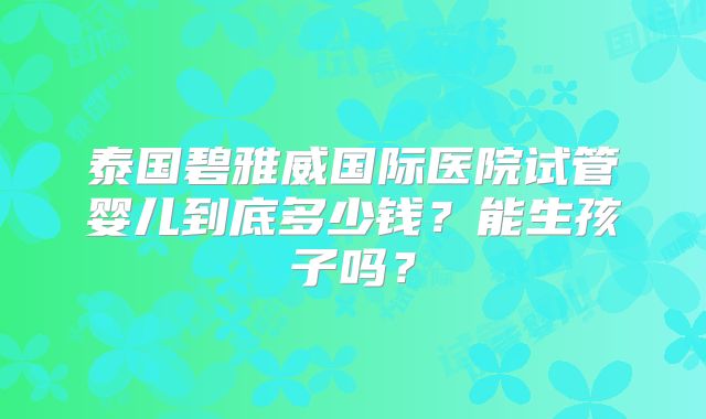 泰国碧雅威国际医院试管婴儿到底多少钱？能生孩子吗？