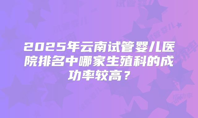 2025年云南试管婴儿医院排名中哪家生殖科的成功率较高?
