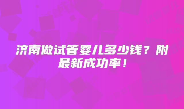 济南做试管婴儿多少钱?附最新成功率!