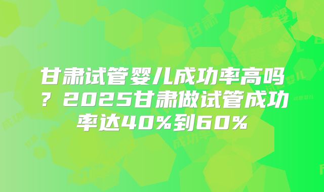 甘肃试管婴儿成功率高吗？2025甘肃做试管成功率达40%到60%