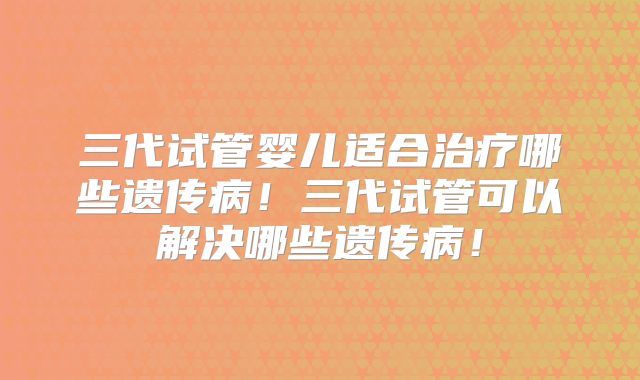 三代试管婴儿适合治疗哪些遗传病！三代试管可以解决哪些遗传病！