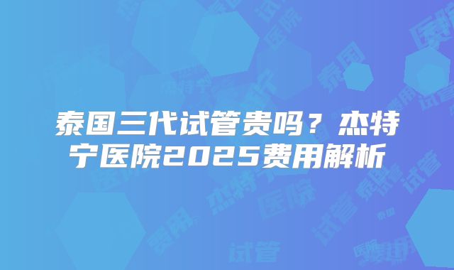 泰国三代试管贵吗？杰特宁医院2025费用解析