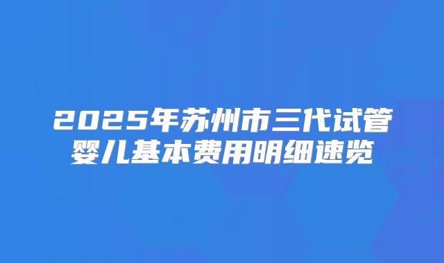 2025年苏州市三代试管婴儿基本费用明细速览