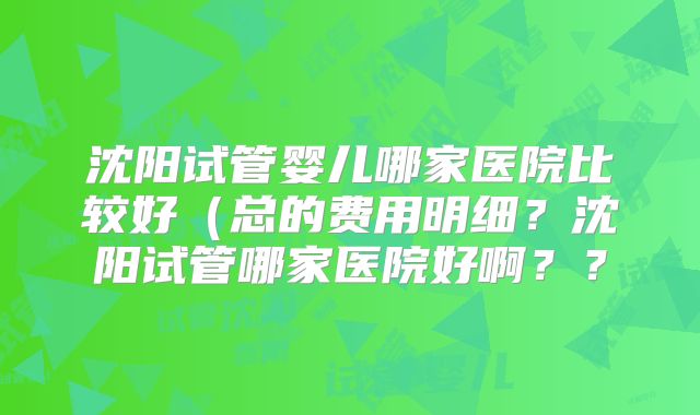 沈阳试管婴儿哪家医院比较好（总的费用明细？沈阳试管哪家医院好啊？？