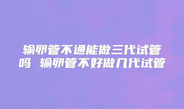 输卵管不通能做三代试管吗 输卵管不好做几代试管