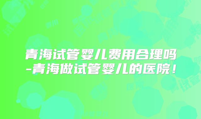 青海试管婴儿费用合理吗-青海做试管婴儿的医院！