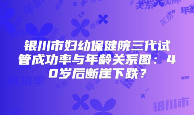 银川市妇幼保健院三代试管成功率与年龄关系图：40岁后断崖下跌？